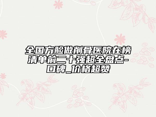 全国方脸做削骨医院在榜清单前二十强超全盘点-口碑_价格超赞