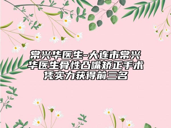 常兴华医生-大连市常兴华医生骨性凸嘴矫正手术凭实力获得前三名