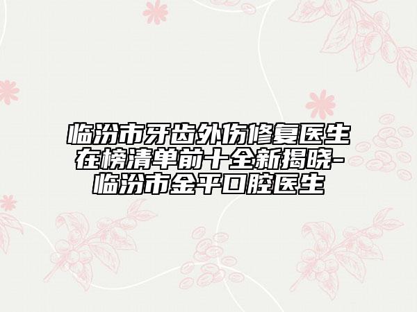 临汾市牙齿外伤修复医生在榜清单前十全新揭晓-临汾市金平口腔医生