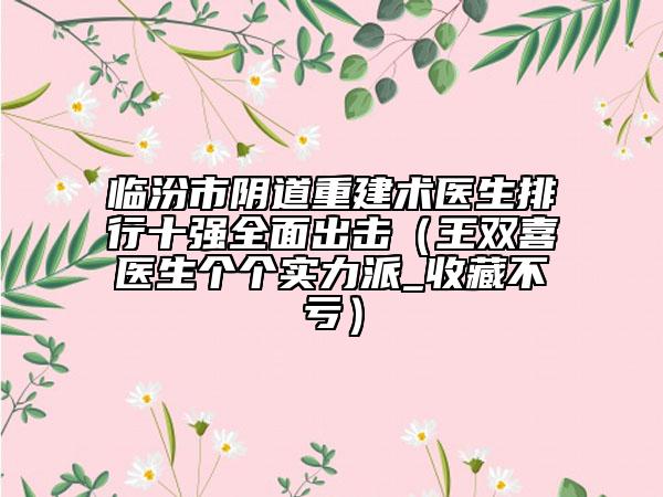 临汾市阴道重建术医生排行十强全面出击（王双喜医生个个实力派_收藏不亏）