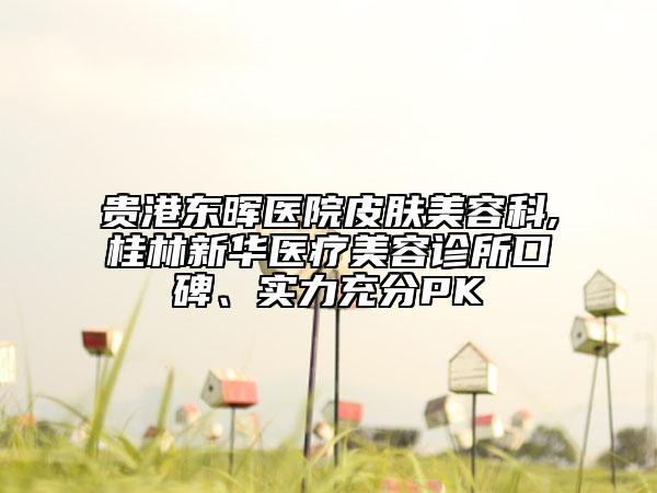 贵港东晖医院皮肤美容科,桂林新华医疗美容诊所口碑、实力充分PK