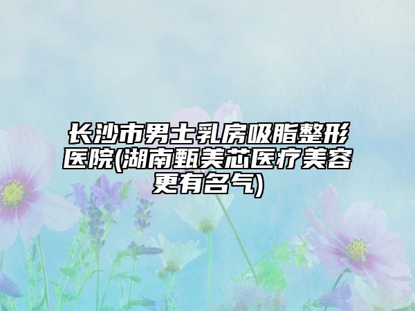 长沙市男士乳房吸脂整形医院(湖南甄美芯医疗美容更有名气)