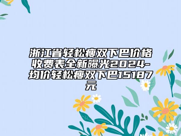 浙江省轻松瘦双下巴价格收费表全新曝光2024-均价轻松瘦双下巴15187元