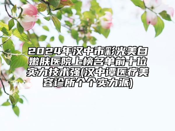 2024年汉中市彩光美白嫩肤医院上榜名单前十位实力技术强(汉中谭医疗美容诊所个个实力派)