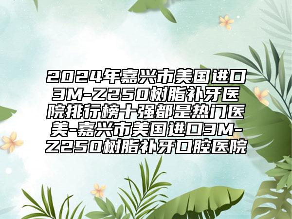 2024年嘉兴市美国进口3M-Z250树脂补牙医院排行榜十强都是热门医美-嘉兴市美国进口3M-Z250树脂补牙口腔医院