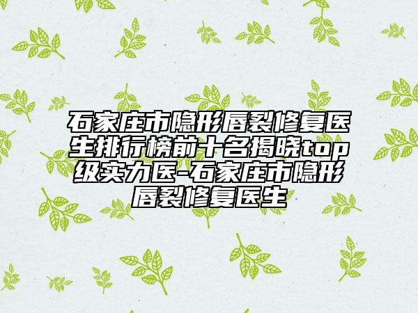 石家庄市隐形唇裂修复医生排行榜前十名揭晓top级实力医-石家庄市隐形唇裂修复医生