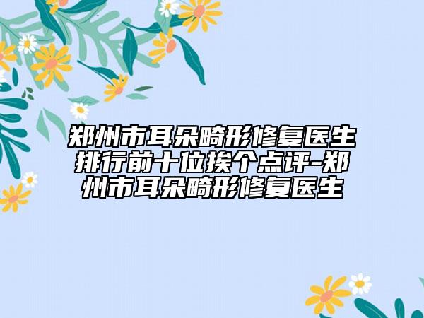 郑州市耳朵畸形修复医生排行前十位挨个点评-郑州市耳朵畸形修复医生