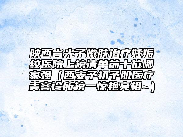 陕西省光子嫩肤治疗妊娠纹医院上榜清单前十位哪家强（西安予初予肌医疗美容诊所榜一惊艳亮相~）