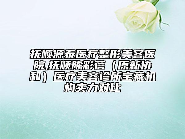 抚顺源泰医疗整形美容医院,抚顺陈彩蓓（原新协和）医疗美容诊所宝藏机构实力对比