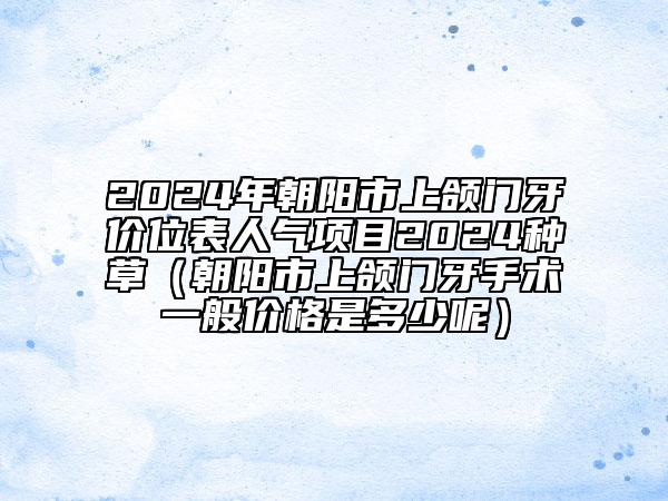 2024年朝阳市上颌门牙价位表人气项目2024种草（朝阳市上颌门牙手术一般价格是多少呢）