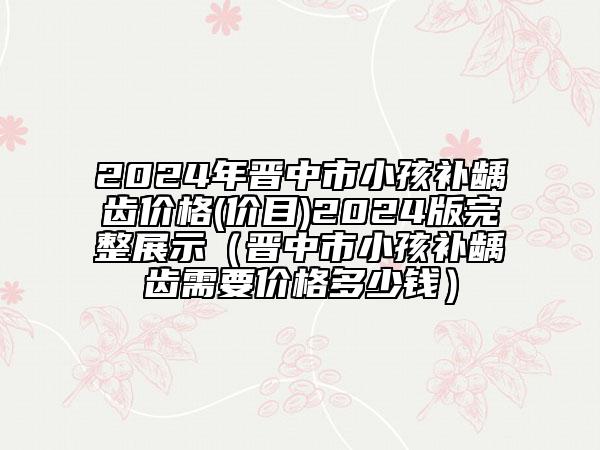 2024年晋中市小孩补龋齿价格(价目)2024版完整展示（晋中市小孩补龋齿需要价格多少钱）