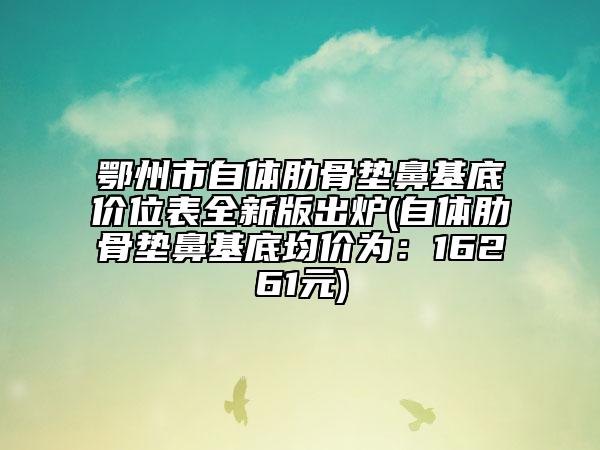 鄂州市自体肋骨垫鼻基底价位表全新版出炉(自体肋骨垫鼻基底均价为：16261元)