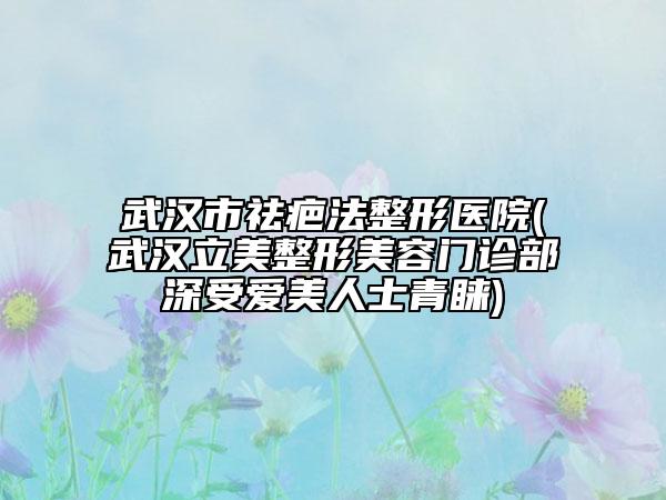 武汉市祛疤法整形医院(武汉立美整形美容门诊部深受爱美人士青睐)