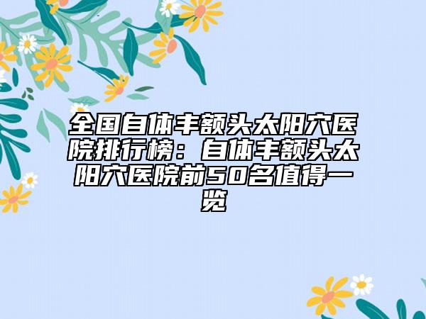 全国自体丰额头太阳穴医院排行榜：自体丰额头太阳穴医院前50名值得一览