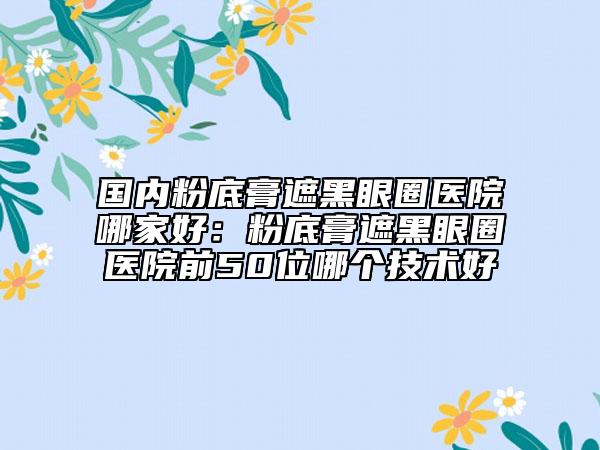 国内粉底膏遮黑眼圈医院哪家好：粉底膏遮黑眼圈医院前50位哪个技术好