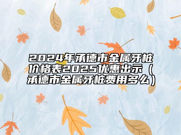 2024年承德市金属牙桩价格表2025优惠出示（承德市金属牙桩费用多么）