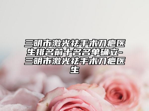 三明市激光祛手术刀疤医生排名前十名名单确立-三明市激光祛手术刀疤医生