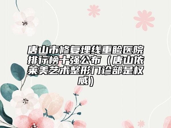 唐山市修复埋线重睑医院排行榜十强公布（唐山依莱美艺术整形门诊部是权威）