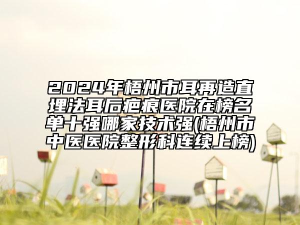 2024年梧州市耳再造直埋法耳后疤痕医院在榜名单十强哪家技术强(梧州市中医医院整形科连续上榜)