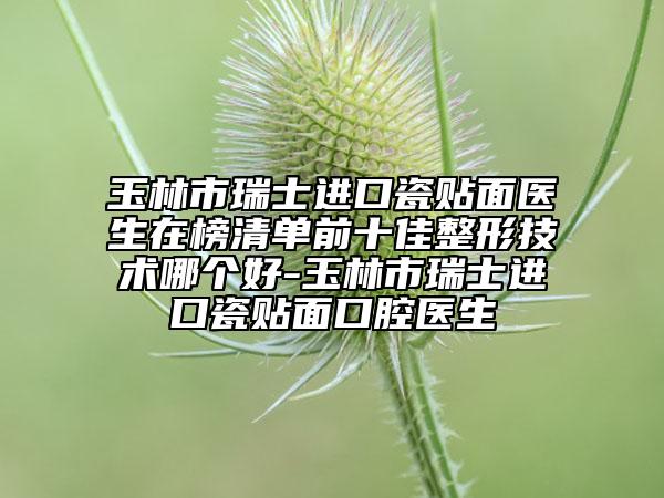 玉林市瑞士进口瓷贴面医生在榜清单前十佳整形技术哪个好-玉林市瑞士进口瓷贴面口腔医生