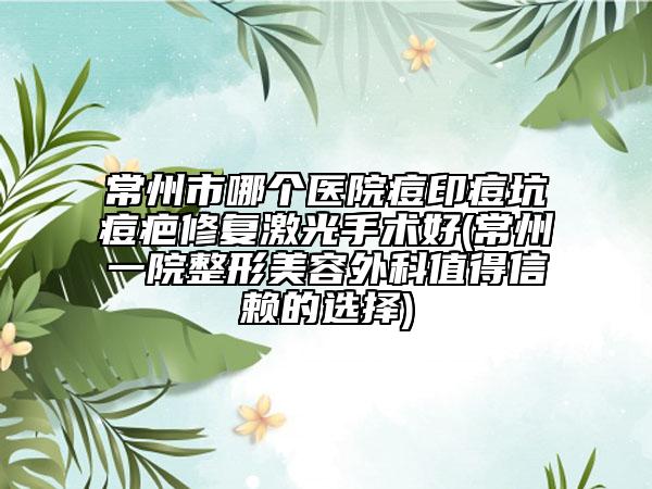 常州市哪个医院痘印痘坑痘疤修复激光手术好(常州一院整形美容外科值得信赖的选择)