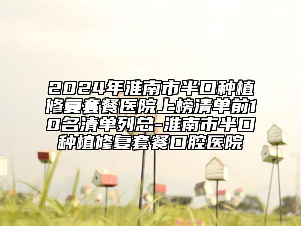 2024年淮南市半口种植修复套餐医院上榜清单前10名清单列总-淮南市半口种植修复套餐口腔医院