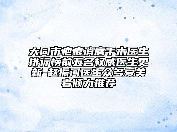 大同市疤痕消磨手术医生排行榜前五名权威医生更新-赵振河医生众多爱美者倾力推荐