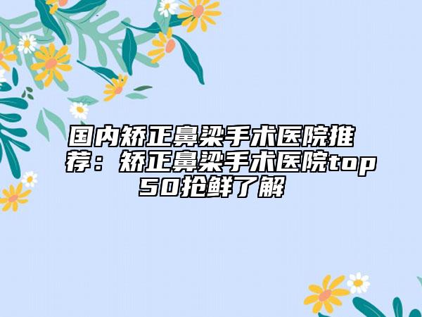 国内矫正鼻梁手术医院推荐：矫正鼻梁手术医院top50抢鲜了解