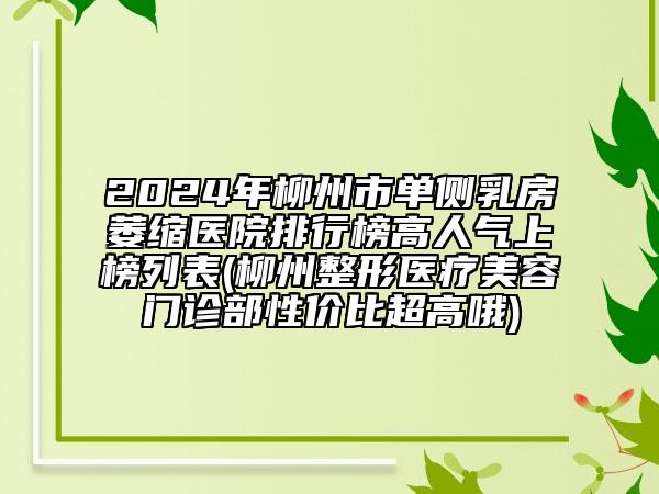 2024年柳州市单侧乳房萎缩医院排行榜高人气上榜列表(柳州整形医疗美容门诊部性价比超高哦)