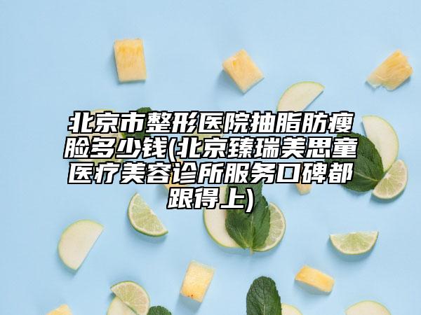 北京市整形医院抽脂肪瘦脸多少钱(北京臻瑞美思童医疗美容诊所服务口碑都跟得上)