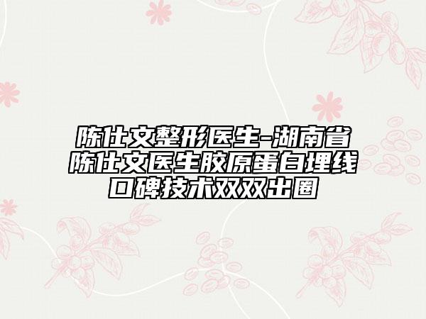 陈仕文整形医生-湖南省陈仕文医生胶原蛋白埋线口碑技术双双出圈