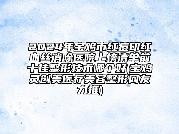 2024年宝鸡市红痘印红血丝消除医院上榜清单前十佳整形技术哪个好(宝鸡灵创美医疗美容整形网友力推)