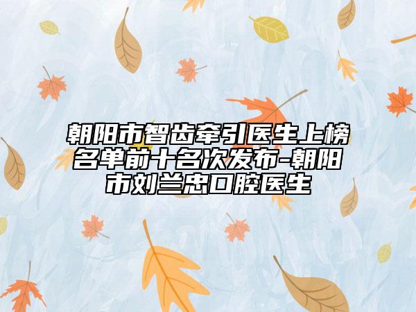 朝阳市智齿牵引医生上榜名单前十名次发布-朝阳市刘兰忠口腔医生