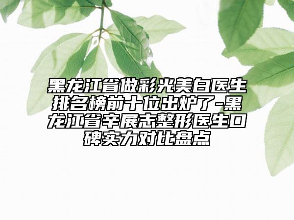 黑龙江省做彩光美白医生排名榜前十位出炉了-黑龙江省辛展志整形医生口碑实力对比盘点