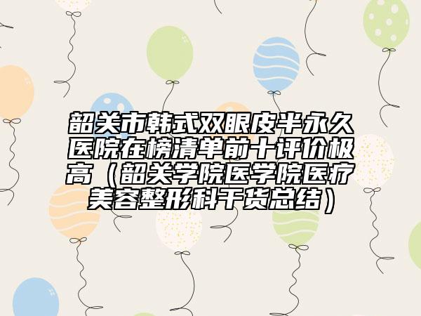 韶关市韩式双眼皮半永久医院在榜清单前十评价极高（韶关学院医学院医疗美容整形科干货总结）