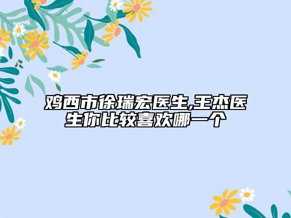 鸡西市徐瑞宏医生,王杰医生你比较喜欢哪一个