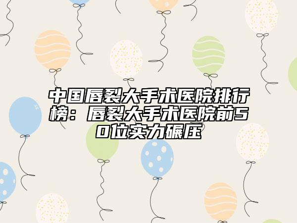 中国唇裂大手术医院排行榜：唇裂大手术医院前50位实力碾压