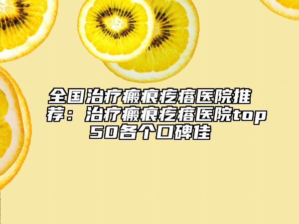 全国治疗瘢痕疙瘩医院推荐：治疗瘢痕疙瘩医院top50各个口碑佳