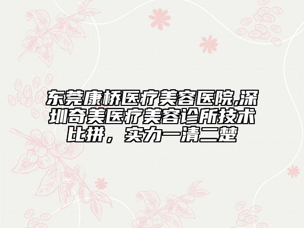 东莞康桥医疗美容医院,深圳奇美医疗美容诊所技术比拼，实力一清二楚