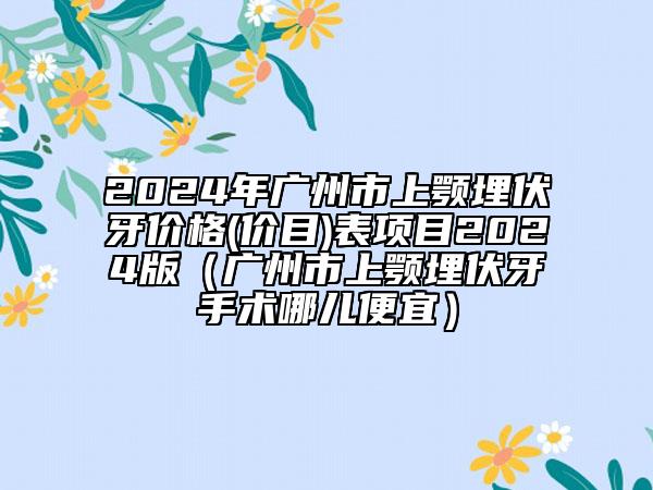 2024年广州市上颚埋伏牙价格(价目)表项目2024版（广州市上颚埋伏牙手术哪儿便宜）