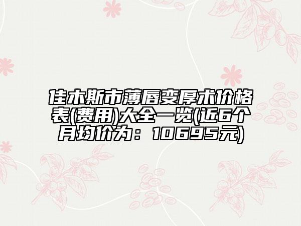 佳木斯市薄唇变厚术价格表(费用)大全一览(近6个月均价为：10695元)