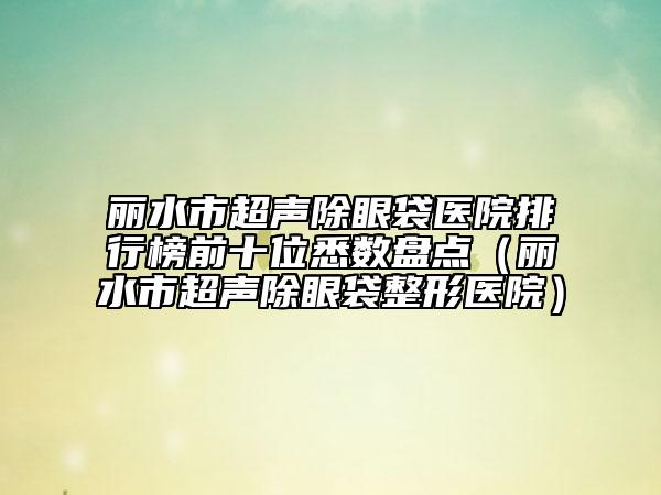 丽水市超声除眼袋医院排行榜前十位悉数盘点（丽水市超声除眼袋整形医院）