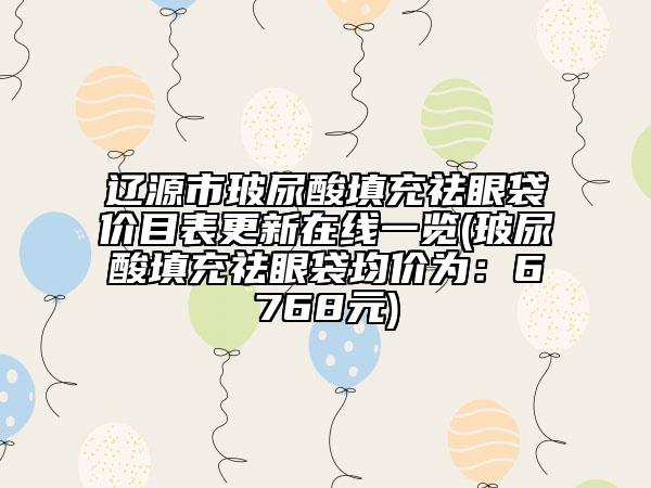 辽源市玻尿酸填充祛眼袋价目表更新在线一览(玻尿酸填充祛眼袋均价为：6768元)