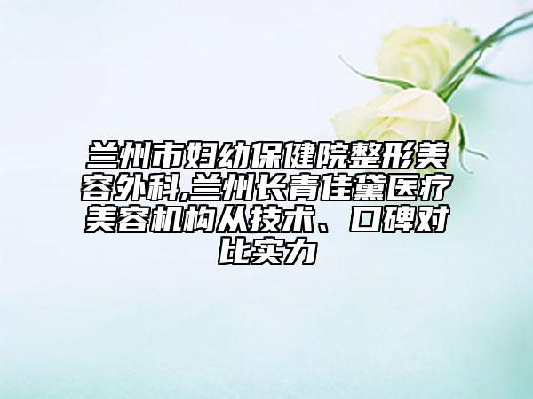 兰州市妇幼保健院整形美容外科,兰州长青佳黛医疗美容机构从技术、口碑对比实力