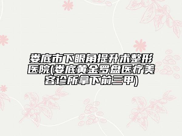 娄底市下眼角提升术整形医院(娄底黄金罗盘医疗美容诊所拿下前三甲)