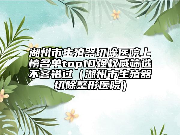 湖州市生殖器切除医院上榜名单top10强权威筛选不容错过（湖州市生殖器切除整形医院）