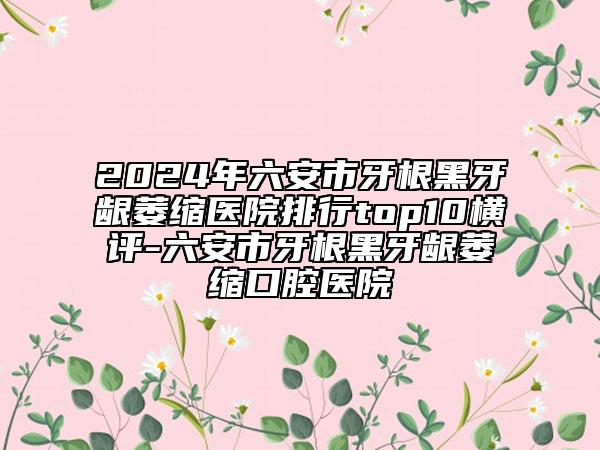 2024年六安市牙根黑牙龈萎缩医院排行top10横评-六安市牙根黑牙龈萎缩口腔医院