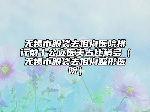 无锡市眼袋去泪沟医院排行前十公立医美占比稍多（无锡市眼袋去泪沟整形医院）