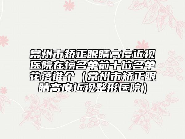 常州市矫正眼睛高度近视医院在榜名单前十位名单花落谁个（常州市矫正眼睛高度近视整形医院）