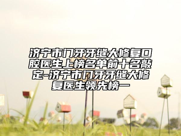 济宁市门牙牙缝大修复口腔医生上榜名单前十名敲定-济宁市门牙牙缝大修复医生领先榜一